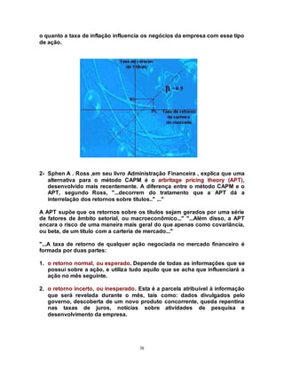 38
o quanto a taxa de inflação influencia os negócios da empresa com esse tipo
de ação.
2- Sphen A . Ross ,em seu livro Administração Financeira , explica que uma
alternativa para o método CAPM é o arbritage pricing theory (APT),
desenvolvido mais recentemente. A diferença entre o método CAPM e o
APT, segundo Ross, "...decorrem do tratamento que a APT dá a
interrelação dos retornos sobre títulos.." ..."
A APT supõe que os retornos sobre os títulos sejam gerados por uma série
de fatores de âmbito setorial, ou macroeconômico..." "...Além disso, a APT
encara o risco de uma maneira mais geral do que apenas como covariância,
ou beta, de um título com a carteria de mercado..."
"...A taxa de retorno de qualquer ação negociada no mercado financeiro é
formada por duas partes:
1. o retorno normal, ou esperado. Depende de todas as informações que se
possuí sobre a ação, e utiliza tudo aquilo que se acha que influenciará a
ação no mês seguinte.
2. o retorno incerto, ou inesperado. Esta é a parcela atribuível à informação
que será revelada durante o mês, tais como: dados divulgados pelo
governo, descoberta de um novo produto concorrente, queda repentina
nas taxas de juros, notícias sobre atividades de pesquisa e
desenvolvimento da empresa.
 