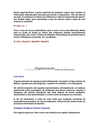 39
Ainda segundo Ross, a parte esperada de qualquer notícia está contida na
informação utilizada pelo mercado para formar a expectativa , Rm, de retorno
da ação. A surpresa é a notícia que influencia o retorno inesperado da ação U.
Um modelo então, para representar a taxa de retorno sobre a ação de uma
empresa é, portanto:
R = Rm + U ..."
Para o caso de riscos sistemáticos esse U será a soma dos diferentes Betas
para os quais as ações ou ativos das empresas estarão possivelmente
relacionados, tais como: F1(taxa de inflação), F2(resultado do produto interno
bruto), F3(balança comercial), etc, resultando :
R = Rm + Beta1F1+ Beta2F2+ Beta3F3
Expectativas
O gerenciamento de empresas está íntimamente vinculado a 2 tipos básico de
fatores: aqueles que são tangíveis, e podem ser medidos, e os intangíveis.
Os valores tangíveis são aqueles representados, principalmente, no balanço
patrimonial como expectativa de realização dos ativos, passivos, receitas e
despesas. Os valores intangíveis são mais difíceis de serem avaliados;
representam a boa administração e o bom nome da empresa no mercado.
O ato de administrar é antes de mais nada uma avaliação constante de
expectativas que podem; ou não se realizarem, influenciando, desse modo, os
processos de tomada de decisão.
Avaliação de Alguns Fatores Tangíveis:
Um negócio pode ser visto como uma estrutura de capital composta de:
 