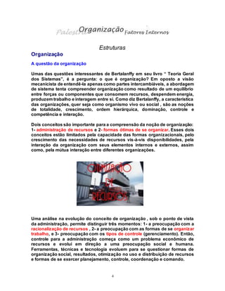 4
Estruturas
Organização
A questão da organização
Umas das questões interessantes de Bertalanffy em seu livro “ Teoria Geral
dos Sistemas”, é a pergunta: o que é organização? Em oposto a visão
mecanicista de entendê-la apenas como partes intercambiáveis, a abordagem
de sistema tenta compreender organização como resultado de um equilíbrio
entre forças ou componentes que consomem recursos, despendem energia,
produzem trabalho e interagem entre si. Como diz Bertalanffy, a característica
das organizações, quer seja como organismo vivo ou social , são as noções
de totalidade, crescimento, ordem hierárquica, dominação, controle e
competência e interação.
Dois conceitos são importante para a compreensão da noção de organização:
1- administração de recursos e 2- formas ótimas de se organizar. Esses dois
conceitos estão limitados pela capacidade das formas organizacionais, pelo
crescimento das necessidades de recursos vis-à-vis disponibilidades, pela
interação da organização com seus elementos internos e externos, assim
como, pela mútua interação entre diferentes organizações.
Uma análise na evolução do conceito de organização , sob o ponto de vista
da administração, permite distinguir três momentos: 1- a preocupação com a
racionalização de recursos , 2- a preocupação com as formas de se organizar
trabalho, e 3- preocupação com os tipos de controle (gerenciamento). Então,
controle para a administração começa como um problema econômico de
recursos e evolui em direção a uma preocupação social e humana.
Ferramentas, técnicas e tecnologia evoluem para se questionar formas de
organização social, resultados, otimização no uso e distribuição de recursos
e formas de se exercer planejamento, controle, coordenação e comando.
 