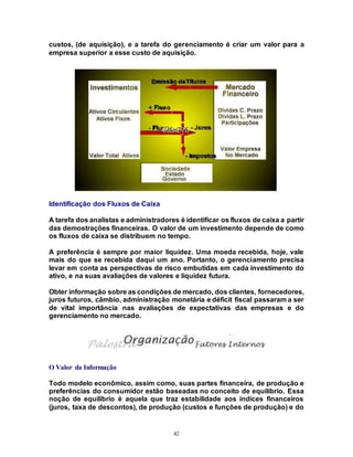 42
custos, (de aquisição), e a tarefa do gerenciamento é criar um valor para a
empresa superior a esse custo de aquisição.
Identificação dos Fluxos de Caixa
A tarefa dos analistas e administradores é identificar os fluxos de caixa a partir
das demostrações financeiras. O valor de um investimento depende de como
os fluxos de caixa se distribuem no tempo.
A preferência é sempre por maior liquidez. Uma moeda recebida, hoje, vale
mais do que se recebida daquí um ano. Portanto, o gerenciamento precisa
levar em conta as perspectivas de risco embutidas em cada investimento do
ativo, e na suas avaliações de valores e liquidez futura.
Obter informação sobre as condições de mercado, dos clientes, fornecedores,
juros futuros, câmbio, administração monetária e déficit fiscal passaram a ser
de vital importância nas avaliações de expectativas das empresas e do
gerenciamento no mercado.
O Valor da Informação
Todo modelo econômico, assim como, suas partes financeira, de produção e
preferências do consumidor estão baseadas no conceito de equilíbrio. Essa
noção de equilíbrio é aquela que traz estabilidade aos índices financeiros
(juros, taxa de descontos), de produção (custos e funções de produção) e do
 