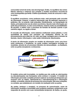 43
consumidor (nível de renda, taxa de emprego). Então, no equilíbrio dos vários
fatores internos e externos que compõe o modelo econômico encontra-se
uma contrapartida que limita e define quantidades, níveis de consumo e valor,
ou preço.
O equilíbrio econômico, como podemos notar, está permeado pelo conceito
da informação. Embora, a palavra informação seja de definição imprecisa e
polêmica, ela, no entanto, está embutida, intuitivamente, na manipulação de
dados, principlamente nos de ordem econômica. Quanto mais informação por
parte dos produtores, ou dos consumidores, maiores serão as possibilidades
de escolha, e melhor será o processo de tomada de decisão quanto a que
caminho seguir, ou opção a tomar.
O conceito de informação, como estamos analisando nessa palestra, é uma
quantidade de dados que precisam ser analisados através de um
processamento para obter-se um valor que traga vantagem para a tomada de
decisão. Assim, informação e valor estão íntimamente relacionados.
A teoria da informação propõe um modelo de informação como uma troca
entre emissores e receptores, os quais avaliam mensagens enviadas ou
recebidas, através de um processo interativo de retroavaliação , ou feedback,
entre as partes (receptores e emissores).
O modelo acima está incompleto, na medida que não avalia as valorizações
ou desvalorizações nas transações entre emissor e receptor. O modelo de
informação para estar completo precisar capturar as mudanças temporais que
ocorrem com os dados, valorizando-se e desvalorizando-se a informação
emitida, e recebida, através do processo de comunicação. São essa variações,
na verdade, que estabelecem um modelo de mediação entre as partes.
As partes, (emissor e receptor), no processo de comunicação, usam da
informação recebida e transmitida para avaliarem padrões e prepararem suas
respostas de acordo com suas necessidades temporais de dados, os quais,
 
