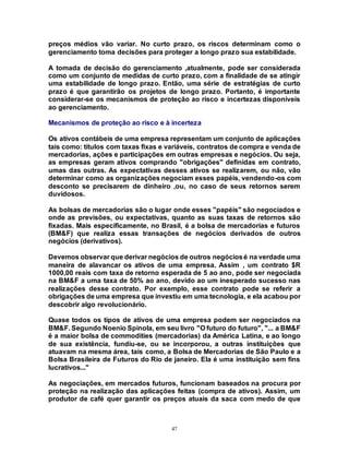 47
preços médios vão variar. No curto prazo, os riscos determinam como o
gerenciamento toma decisões para proteger a longo prazo sua estabilidade.
A tomada de decisão do gerenciamento ,atualmente, pode ser considerada
como um conjunto de medidas de curto prazo, com a finalidade de se atingir
uma estabilidade de longo prazo. Então, uma série de estratégias de curto
prazo é que garantirão os projetos de longo prazo. Portanto, é importante
considerar-se os mecanismos de proteção ao risco e incertezas disponíveis
ao gerenciamento.
Mecanismos de proteção ao risco e à incerteza
Os ativos contábeis de uma empresa representam um conjunto de aplicações
tais como: títulos com taxas fixas e variáveis, contratos de compra e venda de
mercadorias, ações e participações em outras empresas e negócios. Ou seja,
as empresas geram ativos comprando "obrigações" definidas em contrato,
umas das outras. As expectativas desses ativos se realizarem, ou não, vão
determinar como as organizações negociam esses papéis, vendendo-os com
desconto se precisarem de dinheiro ,ou, no caso de seus retornos serem
duvidosos.
As bolsas de mercadorias são o lugar onde esses "papéis" são negociados e
onde as previsões, ou expectativas, quanto as suas taxas de retornos são
fixadas. Mais especificamente, no Brasil, é a bolsa de mercadorias e futuros
(BM&F) que realiza essas transações de negócios derivados de outros
negócios (derivativos).
Devemos observar que derivar negócios de outros negóciosé na verdade uma
maneira de alavancar os ativos de uma empresa. Assim , um contrato $R
1000,00 reais com taxa de retorno esperada de 5 ao ano, pode ser negociada
na BM&F a uma taxa de 50% ao ano, devido ao um inesperado sucesso nas
realizações desse contrato. Por exemplo, esse contrato pode se referir a
obrigações de uma empresa que investiu em uma tecnologia, e ela acabou por
descobrir algo revolucionário.
Quase todos os tipos de ativos de uma empresa podem ser negociados na
BM&F. Segundo Noenio Spinola, em seu livro "O futuro do futuro", "... a BM&F
é a maior bolsa de commodities (mercadorias) da América Latina, e ao longo
de sua existência, fundiu-se, ou se incorporou, a outras instituições que
atuavam na mesma área, tais como, a Bolsa de Mercadorias de São Paulo e a
Bolsa Brasileira de Futuros do Rio de janeiro. Ela é uma instituição sem fins
lucrativos..."
As negociações, em mercados futuros, funcionam baseados na procura por
proteção na realização das aplicações feitas (compra de ativos). Assim, um
produtor de café quer garantir os preços atuais da saca com medo de que
 