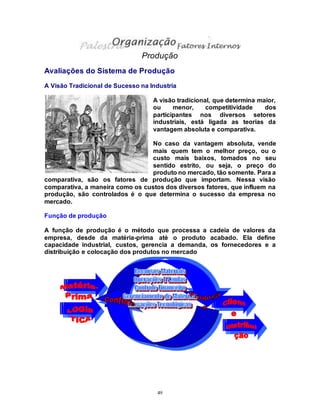 49
Produção
Avaliações do Sistema de Produção
A Visão Tradicional de Sucesso na Industria
A visão tradicional, que determina maior,
ou menor, competitividade dos
participantes nos diversos setores
industriais, está ligada as teorias da
vantagem absoluta e comparativa.
No caso da vantagem absoluta, vende
mais quem tem o melhor preço, ou o
custo mais baixos, tomados no seu
sentido estrito, ou seja, o preço do
produto no mercado, tão somente. Para a
comparativa, são os fatores de produção que importam. Nessa visão
comparativa, a maneira como os custos dos diversos fatores, que influem na
produção, são controlados é o que determina o sucesso da empresa no
mercado.
Função de produção
A função de produção é o método que processa a cadeia de valores da
empresa, desde da matéria-prima até o produto acabado. Ela define
capacidade industrial, custos, gerencia a demanda, os fornecedores e a
distribuição e colocação dos produtos no mercado
 