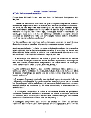 50
A Cadeia Produtiva (Tradicional)
A Visão da Vantagem Competitiva
Como disse Michael Porter , em seu livro “A Vantagem Competitiva das
Nações”:
“... Existe um sentimento crescente de que vantagem comparativa, baseada
nos fatores de produção não é suficiente para explicar padrões de comércio...
A Coréia, no final da guerra, não tinha capital, no entanto, foi capaz de atingir
uma substancial capacidade de exportar em setores dependentes do uso
intensivo de capital, tais como: aço, construção naval e automóveis. Os
EE.UU, por outro lado, com mão-de-obra especializada, tecnologia e amplos
recursos de capital tem visto sua participação nesses setores industriais
erodir-se no mercado internacional...”
“... Na medida que as industrias se baseiam cada vez mais no uso intensivo
do conhecimento, o papel do fator custo enfraquece-se mais e mais...”
Ainda segundo Porter, “...Cada vez mais as industrias deixam de se encaixar
nos moldes da teoria da vantagem comparativa. A economia de escala está
difundida por toda a parte, a maioria dos produtos está diferenciado, e as
necessidades dos consumidores varia de país para país...
“...A tecnologia tem oferecido às firmas o poder de contornar os fatores
escassos de produção através de novos produtos e processos tecnológicos.
Isso tem anulado, ou reduzido, a importância de certos fatores de produção,
antes considerados vitais (capital, trabalho, terra)...”
“...Uma automação flexível, que permite manipular lotes pequenos, e
facilmente alterar moldes ou modelos, está reduzindoo custo da mão-de-obra.
O acesso à tecnologia de ponta está se tornando mais importante do que
baixos salários...”
“...O acesso à fatores de produção abundantes é menos importante, hoje, em
vários setores industriais, do que tecnologia e o conhecimento para processá-
los de modo mais efetivo e eficiente. ... A vantagem do baixo custo de recursos
naturais podem ser anuladas do dia para a noite com o advento de novas
tecnologias ...”
“...A vantagem competitiva é criada e sustentada através de processos
altamente localizados. Diferenças nacionais de ordem econômica e cultural,
assim como, suas instituições e história tem uma contribuição fundamental
no sucesso competitivo de cada país (ou empresa)...”
A vantagem competitiva está focada na análise de como os diversos
elementos da cadeia de valor participam do processo produtivo. Desse modo,
 