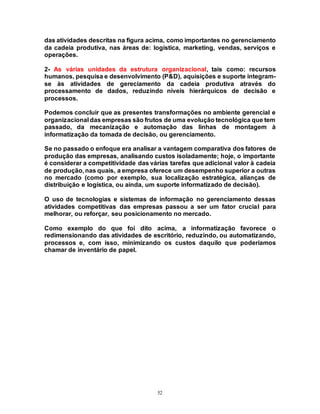 52
das atividades descritas na figura acima, como importantes no gerenciamento
da cadeia produtiva, nas áreas de: logística, marketing, vendas, serviços e
operações.
2- As várias unidades da estrutura organizacional, tais como: recursos
humanos, pesquisa e desenvolvimento (P&D), aquisições e suporte integram-
se às atividades de gereciamento da cadeia produtiva através do
processamento de dados, reduzindo níveis hierárquicos de decisão e
processos.
Podemos concluir que as presentes transformações no ambiente gerencial e
organizacional das empresas são frutos de uma evolução tecnológica que tem
passado, da mecanização e automação das linhas de montagem à
informatização da tomada de decisão, ou gerenciamento.
Se no passado o enfoque era analisar a vantagem comparativa dos fatores de
produção das empresas, analisando custos isoladamente; hoje, o importante
é considerar a competitividade das várias tarefas que adicional valor à cadeia
de produção, nas quais, a empresa oferece um desempenho superior a outras
no mercado (como por exemplo, sua localização estratégica, alianças de
distribuição e logística, ou ainda, um suporte informatizado de decisão).
O uso de tecnologias e sistemas de informação no gerenciamento dessas
atividades competitivas das empresas passou a ser um fator crucial para
melhorar, ou reforçar, seu posicionamento no mercado.
Como exemplo do que foi dito acima, a informatização favorece o
redimensionando das atividades de escritório, reduzindo, ou automatizando,
processos e, com isso, minimizando os custos daquilo que poderíamos
chamar de inventário de papel.
 