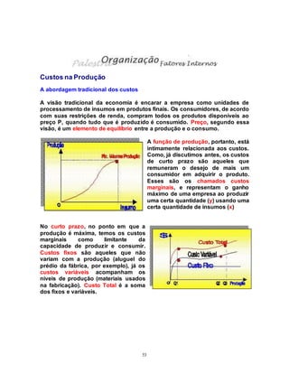 53
Custos na Produção
A abordagem tradicional dos custos
A visão tradicional da economia é encarar a empresa como unidades de
processamento de insumos em produtos finais. Os consumidores, de acordo
com suas restrições de renda, compram todos os produtos disponíveis ao
preço P, quando tudo que é produzido é consumido. Preço, segundo essa
visão, é um elemento de equilíbrio entre a produção e o consumo.
A função de produção, portanto, está
intimamente relacionada aos custos.
Como, já discutimos antes, os custos
de curto prazo são aqueles que
remuneram o desejo de mais um
consumidor em adquirir o produto.
Esses são os chamados custos
marginais, e representam o ganho
máximo de uma empresa ao produzir
uma certa quantidade (y) usando uma
certa quantidade de insumos (x)
No curto prazo, no ponto em que a
produção é máxima, temos os custos
marginais como limitante da
capacidade de produzir e consumir.
Custos fixos são aqueles que não
variam com a produção (aluguel do
prédio da fábrica, por exemplo), já os
custos variáveis acompanham os
níveis de produção (materiais usados
na fabricação). Custo Total é a soma
dos fixos e variáveis.
 