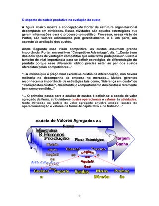 55
O aspecto da cadeia produtiva na avaliação do custo
A figura abaixo mostra a concepção de Porter da estrutura organizacional
decomposta em atividades. Essas atividades são aquelas estratégicas que
geram informações para o processo competitivo. Processo, nessa visão de
Porter, são valores adicionados pelo gerenciamento, e é, em parte, um
aspecto da avaliação dos custos.
Ainda Segunda essa visão competitiva, os custos assumem grande
importância. Porter, em seu livro “Competitive Advantage”, diz: “...Custo é um
dos dois tipos de vantagem competitiva que uma firma pode possuir. Custo é
também de vital importância para se definir estratégias de diferenciação do
produto porque esse diferencial obtido precisa estar ao par dos custos
oferecidos pelos competidores...”
“...A menos que o preço final exceda os custos da diferenciação, não haverá
melhoria no desempenho da empresa no mercado... Muitos gerentes
reconhecem a importância de estratégias tais como, “liderança em custo” ou
“ redução dos custos “. No entanto, o comportamento dos custos é raramente
bem compreendido...”
“... O primeiro passo para a análise de custos é definir-se a cadeia de valor
agregado da firma, atribuindo-se custos operacionais e valores às atividades.
Cada atividade na cadeia de valor agregado envolve ambos: custos de
operacionalização e valores na forma de capital fixo e de trabalho...”
 