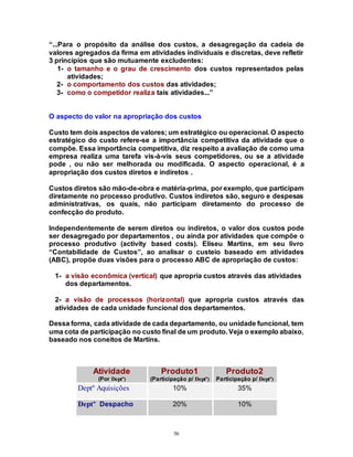 56
“...Para o propósito da análise dos custos, a desagregação da cadeia de
valores agregados da firma em atividades individuais e discretas, deve refletir
3 princípios que são mutuamente excludentes:
1- o tamanho e o grau de crescimento dos custos representados pelas
atividades;
2- o comportamento dos custos das atividades;
3- como o competidor realiza tais atividades...”
O aspecto do valor na apropriação dos custos
Custo tem dois aspectos de valores; um estratégico ou operacional. O aspecto
estratégico do custo refere-se a importância competitiva da atividade que o
compõe. Essa importância competitiva, diz respeito a avaliação de como uma
empresa realiza uma tarefa vis-à-vis seus competidores, ou se a atividade
pode , ou não ser melhorada ou modificada. O aspecto operacional, é a
apropriação dos custos diretos e indiretos .
Custos diretos são mão-de-obra e matéria-prima, por exemplo, que participam
diretamente no processo produtivo. Custos indiretos são, seguro e despesas
administrativas, os quais, não participam diretamento do processo de
confecção do produto.
Independentemente de serem diretos ou indiretos, o valor dos custos pode
ser desagregado por departamentos , ou ainda por atividades que compõe o
processo produtivo (activity based costs). Eliseu Martins, em seu livro
“Contabilidade de Custos”, ao analisar o custeio baseado em atividades
(ABC), propõe duas visões para o processo ABC de apropriação de custos:
1- a visão econômica (vertical) que apropria custos através das atividades
dos departamentos.
2- a visão de processos (horizontal) que apropria custos através das
atividades de cada unidade funcional dos departamentos.
Dessa forma, cada atividade de cada departamento, ou unidade funcional, tem
uma cota de participação no custo final de um produto. Veja o exemplo abaixo,
baseado nos coneitos de Martins.
Atividade
(Por Deptº)
Produto1
(Participação p/ Deptº)
Produto2
Participação p/ Deptº)
Deptº Aquisições 10% 35%
Deptº Despacho 20% 10%
 