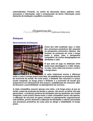 58
automatizadas. Portanto, no centro da discussão dessa palestra, entre
processos e informação, está a compreensão do termo informação como
elemento de mediação e equilíbrio econômico.
Estoques
Gerenciamento de Estoques
Como tem sido analisado aqui, a visão
dos processos produtivos têm passado
da perspectiva ecônomica clássica, das
funções de produção de curto e longo
prazo e preço, para a perspectiva
competitiva de custos desagregados em
atividades e valor.
O que está em jogo na distinção entre
essas duas abordagens é o fator tempo,
ou seja, como cada uma encara o curto e
o longo prazo.
A visão tradicional encara a diferença
entre o curto e o longo prazo como fator de estabilização na produção através
da economia de escala. No curto prazo, o limitante dos recursos é o preço
(custo marginal), no longo prazo o limitante é a economia de escala que
proporciona um rebaixamento dos preços e estabilização do consumo, além
de favorecer a previsibilidade no planejamento de recursos .
A visão competitiva assume apenas uma visão, a de longo prazo, já que ao
dividir custos de produção em tarefas e valores, não prevê, ou talvez não seja
gerenciável , a mudança contínua de atividades para se ajustá-las aos custos
marginais ( curto prazo). Desse modo, a visão competitiva prevê, não apenas,
a utilização de recursos em geral, incluído no planejamento organizacional,
mas também, prevê o desenho e utilização de atividades e valores associadas
aos processos produtivos de custo para se atingir a estabiliadde no longo
prazo.
 