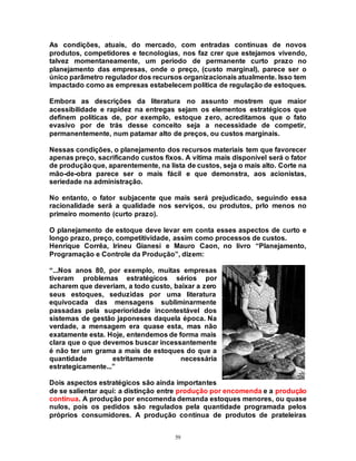 59
As condições, atuais, do mercado, com entradas contínuas de novos
produtos, competidores e tecnologias, nos faz crer que estejamos vivendo,
talvez momentaneamente, um período de permanente curto prazo no
planejamento das empresas, onde o preço, (custo marginal), parece ser o
único parâmetro regulador dos recursos organizacionais atualmente. Isso tem
impactado como as empresas estabelecem política de regulação de estoques.
Embora as descrições da literatura no assunto mostrem que maior
acessibilidade e rapidez na entregas sejam os elementos estratégicos que
definem políticas de, por exemplo, estoque zero, acreditamos que o fato
evasivo por de trás desse conceito seja a necessidade de competir,
permanentemente, num patamar alto de preços, ou custos marginais.
Nessas condições, o planejamento dos recursos materiais tem que favorecer
apenas preço, sacrificando custos fixos. A vítima mais disponível será o fator
de produçãoque, aparentemente, na lista de custos, seja o mais alto. Corte na
mão-de-obra parece ser o mais fácil e que demonstra, aos acionistas,
seriedade na administração.
No entanto, o fator subjacente que mais será prejudicado, seguindo essa
racionalidade será a qualidade nos serviços, ou produtos, prlo menos no
primeiro momento (curto prazo).
O planejamento de estoque deve levar em conta esses aspectos de curto e
longo prazo, preço, competitividade, assim como processos de custos.
Henrique Corrêa, Irineu Gianesi e Mauro Caon, no livro “Planejamento,
Programação e Controle da Produção”, dizem:
“...Nos anos 80, por exemplo, muitas empresas
tiveram problemas estratégicos sérios por
acharem que deveriam, a todo custo, baixar a zero
seus estoques, seduzidas por uma literatura
equivocada das mensagens subliminarmente
passadas pela superioridade incontestável dos
sistemas de gestão japoneses daquela época. Na
verdade, a mensagem era quase esta, mas não
exatamente esta. Hoje, entendemos de forma mais
clara que o que devemos buscar incessantemente
é não ter um grama a mais de estoques do que a
quantidade estritamente necessária
estrategicamente...”
Dois aspectos estratégicos são ainda importantes
de se salientar aqui: a distinção entre produção por encomenda e a produção
contínua. A produção por encomenda demanda estoques menores, ou quase
nulos, pois os pedidos são regulados pela quantidade programada pelos
próprios consumidores. A produção contínua de produtos de prateleiras
 