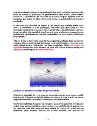 62
com as vendas deve superar a combinação dos juros cobrados pelo mercado,
mais os custos da produção. O gerenciamento tem, então, como missão
balancear a quantidade de recursos do passivo (capital próprio mais de
terceiros) que aplica em ativos financeiro, versus a quantidade que aplica na
produção.
A alocação dos recursos de capital é um dilema que envolve essas duas
áreas: a financeira e a de produção. Enquanto que aplicações na área
financeira procuram por taxas de retorno mais altas, para alavancar sobre os
juros cobradospelo capital de terceiros ; a área de produçãoprocura por juros
mais baixos para alavancar sobre os custos (fixos no curto prazo e médios no
longo prazo).
A figura a baixo, demonstra esse dilema, enquanto que taxas de juros altas no
mercado atraem maiores quantidades de recursos financeiros; taxas de juros
mais baixas atraem aplicações na área produtiva. Existe um ponto de
equilíbrio no mercado onde as taxas de juros dão retorno atrativos tanto para
a produção quanto para o capital financeiro.
Disputa entre Capital Financeiro e de Produção
A influência de fatores externos ao gerenciamento
A tarefa de alocação de recursos pelo gerenciamento de uma empresa está,
hoje em dia, intimamente ligada a fatores externos à organização, os quais,
disponibilizam mais, ou menos, capital para os investimentos.
Existem duas fontes de capital no mercado; o governo que emite moeda para
os bancos e para suas próprias necessidades, e o capital externo que procura
por retornos mais altos que nos seus países de origem. O capital externo
maximiza seus retornos através do cupom cambial, ou, através de
 