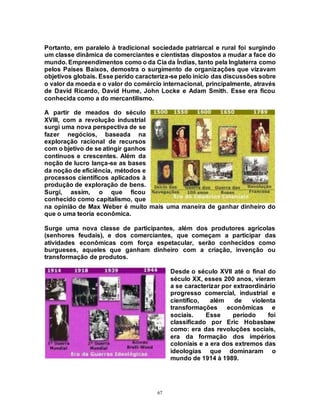 67
Portanto, em paralelo à tradicional sociedade patriarcal e rural foi surgindo
um classe dinâmica de comerciantes e cientistas dispostos a mudar a face do
mundo. Empreendimentos como o da Cia da Índias, tanto pela Inglaterra como
pelos Países Baixos, demostra o surgimento de organizações que vizavam
objetivos globais. Esse perído caracteriza-se pelo início das discussões sobre
o valor da moeda e o valor do comércio internacional, principalmente, através
de David Ricardo, David Hume, John Locke e Adam Smith. Esse era ficou
conhecida como a do mercantilismo.
A partir de meados do século
XVIII, com a revolução industrial
surgi uma nova perspectiva de se
fazer negócios, baseada na
exploração racional de recursos
com o bjetivo de se atingir ganhos
contínuos e crescentes. Além da
noção de lucro lança-se as bases
da noção de eficiência, métodos e
processos científicos aplicados à
produção de exploração de bens.
Surgi, assim, o que ficou
conhecido como capitalismo, que
na opinião de Max Weber é muito mais uma maneira de ganhar dinheiro do
que o uma teoria econômica.
Surge uma nova classe de participantes, além dos produtores agrícolas
(senhores feudais), e dos comerciantes, que começam a participar das
atividades econômicas com força espetacular, serão conhecidos como
burgueses, aqueles que ganham dinheiro com a criação, invenção ou
transformação de produtos.
Desde o século XVII até o final do
século XX, esses 200 anos, vieram
a se caracterizar por extraordinário
progresso comercial, industrial e
científico, além de violenta
transformações econômicas e
sociais. Esse período foi
classificado por Eric Hobasbaw
como: era das revoluções sociais,
era da formação dos impérios
coloniais e a era dos extremos das
ideologias que dominaram o
mundo de 1914 à 1989.
 