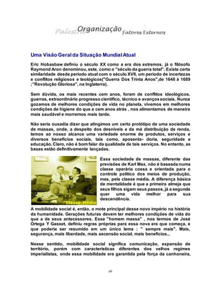 69
Uma Visão Geralda Situação MundialAtual
Eric Hobasbaw definiu o século XX como a era dos extremos, já o filósofo
Raymond Aron denominou, este, como o "século da guerra total". Existe certa
similaridade desde período atual com o século XVII, um período de incertezas
e conflitos religiosos e teológicos("Guerra Dos Trinta Anos",de 1648 à 1689
;"Revolução Gloriosa", na Inglaterra).
Sem dúvida, os mais recentes cem anos, foram de conflitos ideológicos,
guerras, extraordinário progresso científico, técnico e avançossociais. Nunca
gozamos de melhores condições de vida no planeta, vivemos em melhores
condições de higiene do que a cem anos atrás , nos alimentamos de maneira
mais saudável e morremos mais tarde.
Não seria ousadia dizer que atingimos um certo protótipo de uma sociedade
de massas, onde, a despeito dos desníveis e da má distribuição de renda,
temos ao nosso alcance uma variedade enorme de produtos, serviços e
diversos benefícios sociais, tais como, aposenta- doria, seguridade e
educação. Claro, não é bom falar da qualidade de tais serviços. No entanto, as
bases estão definitivamente lançadas.
Essa sociedade de massas, diferente das
previsões de Karl Max, não é baseada numa
classe operária coesa e orientada para o
controle político dos meios de produção,
mas, pela classe média. A diferença básica
de mentalidade é que a primeira almeja que
seus filhos sigam seus passos, já a segunda
quer uma vida melhor para sua
descendência.
A mobilidade social é, então, o mote principal desse novo império na história
da humanidade. Gerações futuras devem ter melhores condições de vida do
que a de seus antecessores. Esse "homem massa" , nos termos de José
Ortega Y Gasset, definiu regras próprias para essa nova era que começa, e
que poderia ser resumido em um único lema : " sempre mais". Mais,
segurança, mais liberdade, mais ascensão social, mais benefícios...
Nesse sentido, mobilidade social significa comunicação, expansão de
território, porém com características diferentes dos velhos regimes
imperialistas, onde essa mobilidade era garantida pela força da canhoneira,
 