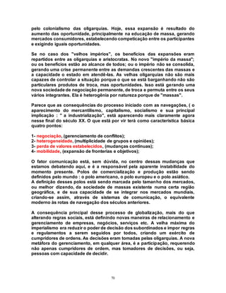 70
pelo colonialismo das oligarquias. Hoje, essa expansão é resultado do
aumento das oportunidade, principalmente na educação de massa, gerando
mercados consumidores, estabelecendo competicação entre os participantes
e exigindo iguais oportunidades.
Se no caso dos "velhos impérios", os benefícios das expansões eram
repartidos entre as oligarquias e aristocratas. No novo "império da massa";
ou os benefícios estão ao alcance de todos; ou o império não se consolida,
gerando uma crise permanente entre as demandas crescentes das massas e
a capacidade o estado em atendê-las. As velhas oligarquias não são mais
capazes de controlar a situação porque o que se está barganhando não são
particulares produtos de troca, mas oportunidades. Isso está gerando uma
nova sociedade de negociação permanente, de troca e permuta entre os seus
vários integrantes. Ela é heterogênia por natureza porque de "massas".
Parece que as consequências do processo iniciado com as navegações, ( o
aparecimento do mercantilismo, capitalismo, socialismo e sua principal
implicação : " a industrialização", está aparecendo mais claramente agora
nesse final do século XX. O que está por vir terá como característica básica
quatro pontos:
1- negociação, (gerenciamento de conflitos);
2- heterogeneidade, (multiplicidade de grupos e opiniões);
3- perda de valores estabelecidos, (mudanças contínuas);
4- mobilidade, (expansão de fronterias e objetivos);
O fator comunicação está, sem dúvida, no centro dessas mudanças que
estamos debatendo aqui, e é a responsável pela aparente instabilidade do
momento presente. Polos de comercialização e produção estão sendo
definidos pelo mundo : o polo americano, o polo europeu e o polo asiático.
A definição desses polos está sendo marcada pelo tamanho dos mercados,
ou melhor dizendo, da sociedade de massas existente numa certa região
geográfica, e de sua capacidade de se integrar nos mercados mundiais,
criando-se assim, através de sistemas de comunicação, o equivalente
moderno às rotas de navegação dos séculos anteriores.
A consequência principal desse processo de globalização, mais do que
alterando regras sociais, está definindo novas maneiras de relacionamento e
gerenciamento de empresas, negócios, serviços etc. A velha máxima do
imperialismo era reduzir o poder de decisão dos subordinados e impor regras
e regulamentos a serem seguidos por todos, criando um exército de
cumpridores de ordens. As decisões eram tomadas pelas oligarquias. A nova
metáfora do gerenciamento, em qualquer área, é a participação, requerendo
não apenas cumpridores de ordem, mas tomadores de decisões, ou seja,
pessoas com capacidade de decidir.
 