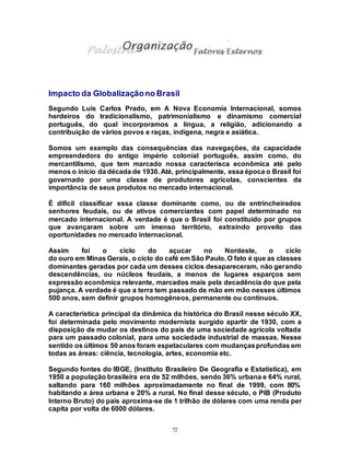 72
Impacto da Globalizaçãono Brasil
Segundo Luis Carlos Prado, em A Nova Economia Internacional, somos
herdeiros do tradicionalismo, patrimonialismo e dinamismo comercial
português, do qual incorporamos a língua, a religião, adicionando a
contribuição de vários povos e raças, indígena, negra e asiática.
Somos um exemplo das consequências das navegações, da capacidade
empreendedora do antigo império colonial português, assim como, do
mercantilismo, que tem marcado nossa caracterísca econômica até pelo
menos o ínicio da década de 1930. Até, principalmente, essa época o Brasil foi
governado por uma classe de produtores agrícolas, conscientes da
importância de seus produtos no mercado internacional.
É dificil classificar essa classe dominante como, ou de entrincheirados
senhores feudais, ou de ativos comerciantes com papel determinado no
mercado internacional. A verdade é que o Brasil foi constituído por grupos
que avançaram sobre um imenso território, extraíndo proveito das
oportunidades no mercado internacional.
Assim foi o ciclo do açucar no Nordeste, o ciclo
do ouro em Minas Gerais, o ciclo do café em São Paulo. O fato é que as classes
dominantes geradas por cada um desses ciclos desapareceram, não gerando
descendências, ou núcleos feudais, a menos de lugares esparços sem
expressão econômica relevante, marcados mais pela decadência do que pela
pujança. A verdade é que a terra tem passado de mão em mão nesses últimos
500 anos, sem definir grupos homogêneos, permanente ou contínuos.
A característica principal da dinâmica da histórica do Brasil nesse século XX,
foi determinada pelo movimento modernista surgido apartir de 1930, com a
disposição de mudar os destinos do país de uma sociedade agrícola voltada
para um passado colonial, para uma sociedade industrial de massas. Nesse
sentido os últimos 50 anos foram espetaculares com mudançasprofundas em
todas as áreas: ciência, tecnologia, artes, economia etc.
Segundo fontes do IBGE, (Instituto Brasileiro De Geografia e Estatística), em
1950 a população brasileira era de 52 milhões, sendo 36% urbana e 64% rural,
saltando para 160 milhões aproximadamente no final de 1999, com 80%
habitando a área urbana e 20% a rural. No final desse século, o PIB (Produto
Interno Bruto) do país aproxima-se de 1 trilhão de dólares com uma renda per
capita por volta de 6000 dólares.
 