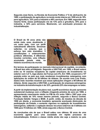 73
Segundo José Serra, na Revista de Economia Política nº 6 de abril-junho de
1982, a participação da agricultura na renda renda interna em 1950 era de 19%
para agricultura, 33% para a indústria e 48% serviços. Em 1980, segundo essa
mesma fonte, esssa participação era de 13% para a gricultura, 34% para a
indústria, e 54% para servicos. Mostrando, um acentuado processo de
industrialização.
O Brasil de 50 anos atrás não
existe mais, esse, atualmente, é
um outro país, com um perfil
radicalmente diferente. Devemos
salientar, no entanto, que o
esforço tem sido dramático: 5
constituições e ordenamentos
jurídicos diferentes, 8 diferentes
moedas correntes, uma inflação
acumulada jamais vista na
história econômica do mundo.
Em termos de participação no mercado internacional de capitais, no entanto,
o Brasil tem sido privilegiado. Segundo a UNCTAD, em 1990, o Brasil estava
entre os 10 maiores receptores do capital americano de investimento no
exterior com 3,4 %, logo abaixo da França com 4%. Em 1995, ocupavam a 15º
posição entre os país que mais receberam investimentos estangeiros com
aplicações da ordem de 50 bilhões de dólares. De acordo com Luis Prado,
dados mais recentes mostram que essas aplicações chegam a 99 bilhões de
dólares. Ainda segundo a UNCTAD, a participação de empresas estrangeiras
na indústria de transformação é de 32%,gerando 23% dos empregos no setor.
A partir da implementação do plano real, o perfil econômico do país apresenta
substancial mudança com a inflação chegando próxima de zero em 1998, e
apresentando crescimento médio no PIB de 4% entre 1994 e 1997 para uma
inflação média de 10% nesse mesmo período, segundo o Banco Central,
Fundação Getúlio Vargas e IBGE. A partir, então, de meados da década de
1990 em diante, a economia brasileira apresenta acentuada diminuição da
participação do Estado, e aumento vigoroso na captação de investimentos
estrangeiros, saltando a captação desses recursos externos de 5 bilhões em
1990 para 70 bilhões em 1996, ainda segundo o Banco Central.
As conclusões são de que o Brasil saltou nos últimos 50 anos de uma
economia agrária para uma sociedade em rápido processo de
industrialização. Embora a classe média ainda não seja a maioria no país
 