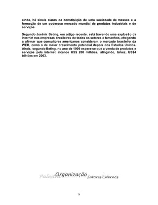 74
ainda, há sinais claros da constituição de uma sociedade de massas e a
formação de um poderoso mercado mundial de produtos industriais e de
serviços.
Segundo Joelmir Beting, em artigo recente, está havendo uma explosão da
internet nas empresas brasileiras de todos os setores e tamanhos, chegando
a afirmar que consultores americanos consideram o mercado brasileiro da
WEB, como o de maior crescimento potencial depois dos Estados Unidos.
Ainda, segundo Beting, no ano de 1999 espera-se que a venda de produtos e
serviços pela internet alcance US$ 200 milhões, atingindo, talvez, US$4
bilhões em 2003.
 
