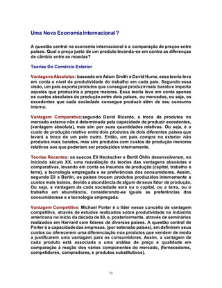 75
Uma Nova Economia Internacional?
A questão central na economia internacional é a comparação de preços entre
países. Qual o preço justo de um produto levando-se em contra as diferenças
de câmbio entre as moedas?
Teorias Do Comércio Exterior
VantagensAbsolutas: baseado em Adam Smith e David Hume, essa teoria leva
em conta o nível de produtividade do trabalho em cada país. Segundo essa
visão, um país exporta produtos que consegue produzirmais barato e importa
aqueles que produziria a preços maiores. Essa teoria leva em conta apenas
os custos absolutos de produção entre dois países, ou mercados, ou seja, os
excedentes que cada sociedade consegue produzir além de seu consumo
interno.
Vantagem Comparativa:segundo David Ricardo, a troca de produtos no
mercado externo não é determinada pela capacidade de produzir excedentes,
(vantagem absoluta), mas sim por suas quantidades relativas. Ou seja, é o
custo de produção relativo entre dois produtos de dois diferentes países que
levará a troca de um pelo outro. Então, um país compra no exterior não
produtos mais baratos, mas sim produtos com custos de produção menores
relativos aos que poderiam ser produzidos internamente.
Teorias Recentes: os suecos Eli Heckscher e Bertil Ohlin desenvolveram, no
iníciodo século XX, uma reavaliação da teorias das vantagens absolutas e
comparativas, levando em conta os insumos de produção (capital, trabalho e
terra), a tecnologia empregada e as preferências dos consumidores. Assim,
segundo Eli e Bertin, os países trocam produtos produzidos internamente a
custos mais baixos, devido a abundância de algum de seus fator de produção.
Ou seja, a vantagem de cada sociedade será ou o capital, ou a terra, ou o
trabalho em abundância, considerando-se iguais as preferências dos
consumidorese e a tecnologia empregada.
Vantagem Competitiva: Michael Porter é o lider nesse conceito de vantagem
competitiva, através de estudos realizados sobre produtividade na indústria
americana no início da década de 80, e, posteriormente, através de seminários
realizados em Harvard com lideres de diversos países. A questão central de
Porter é a capacidadedas empresas, (por extensão países), em definirem seus
custos ou oferecerem uma diferenciação nos produtos que vendem de modo
a justificarem uma vantagem para os consumidores. Assim, a vantagem de
cada produto está associada a uma análise de preço e qualidade em
comparação à reação dos vários componentes do mercado, (fornecedores,
competidores, compradores, e produtos substitutivos).
 