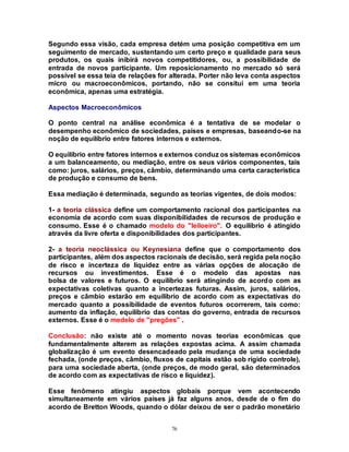 76
Segundo essa visão, cada empresa detém uma posição competitiva em um
seguimento de mercado, sustentando um certo preço e qualidade para seus
produtos, os quais inibirá novos competitidores, ou, a possibilidade de
entrada de novos participante. Um reposicionamento no mercado só será
possível se essa teia de relações for alterada. Porter não leva conta aspectos
micro ou macroeconômicos, portando, não se consitui em uma teoria
econômica, apenas uma estratégia.
Aspectos Macroeconômicos
O ponto central na análise econômica é a tentativa de se modelar o
desempenho econômico de sociedades, países e empresas, baseando-se na
noção de equilíbrio entre fatores internos e externos.
O equilíbrio entre fatores internos e externos conduz os sistemas econômicos
a um balanceamento, ou mediação, entre os seus vários componentes, tais
como: juros, salários, preços, câmbio, determinando uma certa característica
de produção e consumo de bens.
Essa mediação é determinada, segundo as teorias vigentes, de dois modos:
1- a teoria clássica define um comportamento racional dos participantes na
economia de acordo com suas disponibilidades de recursos de produção e
consumo. Esse é o chamado modelo do "leiloeiro". O equilíbrio é atingido
através da livre oferta e disponibilidades dos participantes.
2- a teoria neoclássica ou Keynesiana define que o comportamento dos
participantes, além dos aspectos racionais de decisão, será regida pela noção
de risco e incerteza de liquidez entre as várias opções de alocação de
recursos ou investimentos. Esse é o modelo das apostas nas
bolsa de valores e futuros. O equilíbrio será atingindo de acordo com as
expectativas coletivas quanto a incertezas futuras. Assim, juros, salários,
preços e câmbio estarão em equilibrio de acordo com as expectativas do
mercado quanto a possibilidade de eventos futuros ocorrerem, tais como:
aumento da inflação, equilíbrio das contas do governo, entrada de recursos
externos. Esse é o medelo de "pregões" .
Conclusão: não existe até o momento novas teorias econômicas que
fundamentalmente alterem as relações expostas acima. A assim chamada
globalização é um evento desencadeado pela mudança de uma sociedade
fechada, (onde preços, câmbio, fluxos de capitais estão sob rígido controle),
para uma sociedade aberta, (onde preços, de modo geral, são determinados
de acordo com as expectativas de rísco e liquidez).
Esse fenômeno atingiu aspectos globais porque vem acontecendo
simultaneamente em vários países já faz alguns anos, desde de o fim do
acordo de Bretton Woods, quando o dólar deixou de ser o padrão monetário
 