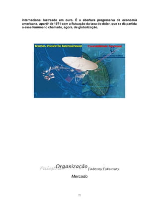 77
internacional lastreado em ouro. É a abertura progressiva da economia
americana, apartir de 1971 com a flutuação da taxa do dólar, que se dá partida
a esse fenômeno chamado, agora, de globalização.
Mercado
 