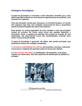 81
Vantagens Tecnológicas
O papel da tecnologia no mercado é muito discutível. Acredito que a essa
altura seja difícil associar-se uma estrutura organizacional, em particular, com
sucesso nos negócios.
Uma das principais causas para insucesso, ou eventual fracasso, no mundo
dos negócios seja mais uma avaliação equivocada de risco e expectativa
quanto à possivel liquidez dos ativos das empresa.
Essa aposta, na correta expectativa de risco, também é uma das principais
causas de sucesso. No fundo, quem vence são aqueles dispostos a
assumirem riscos, e aqueles que apostam bem quanto ao sucesso de uma
empreitada, não descuidando nunca das eventualidades, cobrindo seus
ativos contra eventuais perdas.
O papel da tecnologia é gerencial, ela define dois pontos principais que
poderíamos chamar de vantagem competitiva.
1- aumenta a acessibilidade dos clientes aos produtos e serviços, reduzindo
a burocracia e exigindo dos gerentes ações em busca dos clientes;
2- reduz o tempo de entrega, ou distribuição, dos produtos, ou serviços,
criando, por assim dizer, uma rede eletrônica de distribuição de pedidos ou
entregas.
 