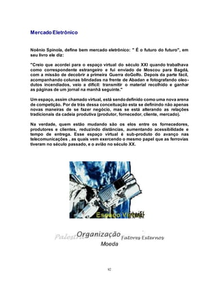 82
Mercado Eletrônico
Noênio Spinola, define bem mercado eletrônico: " É o futuro do futuro", em
seu livro ele diz:
"Creio que acordei para o espaço virtual do século XXI quando trabalhava
como correspondente estrangeiro e fui enviado de Moscou para Bagdá,
com a missão de decobrir a primeira Guerra doGolfo. Depois da parte fácil,
acompanhando colunas blindadas na frente de Abadan e fotografando oleo-
dutos incendiados, veio a difícil: transmitir o material recolhido e ganhar
as páginas de um jornal na manhã seguinte."
Um espaço, assim chamado virtual, está sendodefinido como uma nova arena
de competição. Por de trás dessa conceituação esta se definindo não apenas
novas maneiras de se fazer negócio, mas se está alterando as relações
tradicionais da cadeia produtiva (produtor, fornecedor, cliente, mercado).
Na verdade, quem estão mudando são os elos entre os fornecedores,
produtores e clientes, reduzindo distâncias, aumentando acessibilidade e
tempo de entrega. Esse espaço virtual é sub-produto do avanço nas
telecomunicações , as quais vem exercendo o mesmo papel que as ferrovias
tiveram no século passado, e o avião no século XX.
Moeda
 