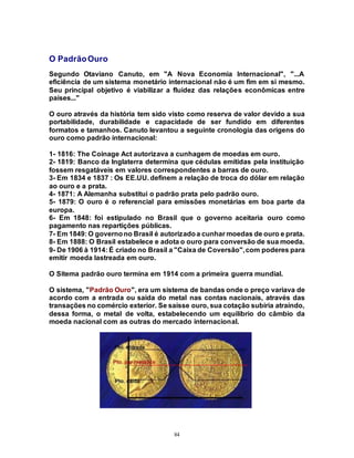 84
O PadrãoOuro
Segundo Otaviano Canuto, em "A Nova Economia Internacional", "...A
eficiência de um sistema monetário internacional não é um fim em si mesmo.
Seu principal objetivo é viabilizar a fluidez das relações econômicas entre
países..."
O ouro através da história tem sido visto como reserva de valor devido a sua
portabilidade, durabilidade e capacidade de ser fundido em diferentes
formatos e tamanhos. Canuto levantou a seguinte cronologia das origens do
ouro como padrão internacional:
1- 1816: The Coinage Act autorizava a cunhagem de moedas em ouro.
2- 1819: Banco da Inglaterra determina que cédulas emitidas pela instituição
fossem resgatáveis em valores correspondentes a barras de ouro.
3- Em 1834 e 1837 : Os EE.UU. definem a relação de troca do dólar em relação
ao ouro e a prata.
4- 1871: A Alemanha substitui o padrão prata pelo padrão ouro.
5- 1879: O ouro é o referencial para emissões monetárias em boa parte da
europa.
6- Em 1848: foi estipulado no Brasil que o governo aceitaria ouro como
pagamento nas repartições públicas.
7- Em 1849: O governono Brasil é autorizadoa cunhar moedas de ouro e prata.
8- Em 1888: O Brasil estabelece e adota o ouro para conversão de sua moeda.
9- De 1906 à 1914: É criado no Brasil a "Caixa de Coversão",com poderes para
emitir moeda lastreada em ouro.
O Sitema padrão ouro termina em 1914 com a primeira guerra mundial.
O sistema, "Padrão Ouro", era um sistema de bandas onde o preço variava de
acordo com a entrada ou saída do metal nas contas nacionais, através das
transações no comércio exterior. Se saísse ouro, sua cotação subiria atraíndo,
dessa forma, o metal de volta, estabelecendo um equilíbrio do câmbio da
moeda nacional com as outras do mercado internacional.
 