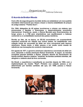 85
O Acordo de Bretton Woods
Com o fim da segunda guerra mundial, tentou-se estabelecer um novo padrão
monetário internacional que viesse a trazer a mesma estabilidade do preços
do antigo sistema "Padrão Ouro".
Em 1944, delegados de 45 países reuniram-se e criaram um sistema que
promovesse a liquidez e financiasse o desenvolvimento econômico
internacional. Criando-se, assim, o Banco Mundial para financiamentos de
longo prazo, e, o FMI para empréstimos que equilibrassem a balança
comercial ou a contabilidade nacional dos países membros.
Devido ao fato, de na época, os EE.UU acumularem um surpreendente
superávit comercial em relação aos outros países, foi estabelecido uma
cotação inicial de conversão do dólar em ouro conversível pelo tesouro
americano. Desse modo, o dólar passou a ser aceito como moeda de
referência nas transações do comércio internacional.
Em agosto de 1971, o governo americano abandona a conversão do dólar em
ouro, deixando a moeda americana flutuar livremente. A seguir, as moedas
européias passam também a flutuar, primeiro através de mecanismos de
banda cambial, depois o sistema "serpente"de bandas cambiais estreitas, até
atingirem o sistema atual de livre conversão.
No Brasil, a experiência é semelhante ao ocorrido depois de 1994, com a
implementação da moeda "Real". Primeiro sua cotação passou a ser
determinada por bandas cambiais até que, em 1999, passou a flutuar
livremente.
 