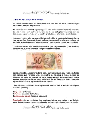 86
O Poder de Compra da Moeda
No centro da discussão do valor da moeda está seu poder de representação
do valor de compra de produtos.
As necessidades impostas pela expansão do comércio internacional levaram,
de uma forma ou de outra, à implementação de cotações flutuantes para se
determinar a paridade de preços entre produtos de diferentes sociedades.
Um ponto é claro, são as necessidades de liquidez e as expectativas de riscos
nas transações dos negócio que definem o verdadeiro valor das coisas. Na
verdade, a moeda também se tornou uma " mercadoria" como outra qualquer.
O verdadeiro valor dos produtos é definido pela capacidade de produzi-los ou
consumi-los, e, com a moeda não poderia ser diferente .
Como a moeda é uma mercadoria como outra qualquer, seu valor é definido
por índices que revelam uma expectativa de liquidez e risco. Índices de
inflação, de juros de longo e de curto prazo, variam de acordo com certos
valores de desempenho de quem emite a, o Banco Central, e do governo que
a garante através do equilíbrio de suas contas.
Uma vez que o governo não é produtor, ele só tem 3 modos de adquirir
recursos (moeda):
1-impostos (tributos);
2-dívidas, (emissão de títulos);
3-emissão de moeda (tesouro nacional);
Conclusão: são os controles dos gastos públicos que afetam o verdadeiro
valor de compra das coisas, atualmente, inclusive do dinheiro em circulação.
 