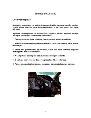 87
Tomada de Decisão
DecisõesRápidas
Mudanças dramáticas no ambiente econômico têm causado transformações
significativas nos conceitos de gerenciamento e na forma como se tomam
decisões.
Algumas causas podem ser enumeradas, segundo Barbara Mcnurlin e Ralph
Sprague, renomados consultores americanos:
1- Desregulamentações e privatizações aumentam a competitividade;
2- As empresas estão ultrapassando as linhas divisórias de suas áreas típicas
de atuação;
3- Existe uma grande oferta de produtos, o que leva a um aumento do poder
de barganha dos consumidores;
4- A competição estrangeira está aumentando vigorosamente;
5- O ciclo de aparecimento de novos produto está encurtando;
6- Países emergentes inundam os mercados com produtos mais baratos.
 