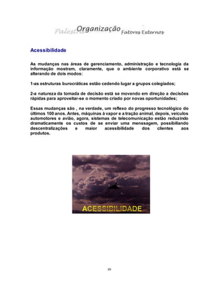 89
Acessibilidade
As mudanças nas áreas de gerenciamento, administração e tecnologia da
informação mostram, claramente, que o ambiente corporativo está se
alterando de dois modos:
1-as estruturas burocráticas estão cedendo lugar a grupos colegiados;
2-a natureza da tomada de decisão está se movendo em direção a decisões
rápidas para aproveitar-se o momento criado por novas oportunidades;
Essas mudanças são , na verdade, um reflexo do progresso tecnológico do
últimos 100 anos. Antes, máquinas à vapor e a tração animal, depois, veículos
automotores e avião, agora, sistemas de telecomunicação estão reduzindo
dramaticamente os custos de se enviar uma menssagem, possibiliando
descentralizações e maior acessibilidade dos clientes aos
produtos.
 