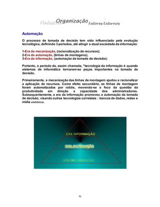 90
Automação
O processo de tomada de decisão tem sido influenciado pela evolução
tecnológica, definindo 3 períodos, até atingir a atual sociedade da informação:
1-Era da mecanização, (racionalização de recursos);
2-Era da automação, (linhas de montagens);
3-Era da informação, (automação da tomada de decisão);
Portanto, o período da, assim chamada, "tecnologia da informação é quando
sistemas de informática tornaram-se peças importantes na tomada de
decisão.
Primeiramente, a mecanização das linhas de montagem ajudou a racionalizar
a aplicação de recursos. Como efeito secundário, as linhas de montagem
foram automatizadas por robôs, movendo-se o foco da questão da
produtividade em direção a capacidade dos administradores.
Subsequentemente, a era da informação promoveu a automação da tomada
de decisão, visando outras tecnologias correlatas : bancos de dados, redes e
mídia eletrônica.
 