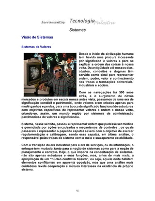 92
Sistemas
Visão de Sistemas
Sistemas de Valores
Desde o início da civilização humana
tem havido uma procura incessante
por significado e valores e para se
explicar a ordem das coisas à nossa
volta. Da antigüidade até nossos dias,
objetos, conceitos e dogmas têm
servido como sinal para representar
ordem, poder, valor e conhecimento
nas trocas e transações comerciais,
industriais e sociais.
Com as navegações há 500 anos
atrás, e o surgimento de novos
mercados e produtos em escala nunca antes vista, passamos de uma era de
significação contábil e patrimonial, onde valores eram criados apenas para
medir ganhos e perdas, para uma época de significado funcional de estruturas
com objetivos específicos de representar valores e ordem a nossa volta,
criando-se, assim, um mundo regido por sistemas de administração
parcimoniosa de valores e significância.
Sistema, nesse sentido, passou a representar ordem que pudesse ser medida
e gerenciada por ações encadeadas e mecanismos de controles , os quais
passaram a representar o papel de capataz severo com o objetivo de exercer
regulamentação e calibragem, sendo esse capataz, em última análise, o
responsável pelas trocas do sistema com o meio e sua aparente estabilidade.
Com a transição da era industrial para a era de serviços, ou da informação, o
enfoque tem mudado, tanto para a noção de sistemas como para a noção de
planejamento e controle. Hoje, o que importa na conceituação de sistemas,
não são apenas estruturas e suas funções, mas, antes de mais nada, a
apropriação de um “núcleo conflitivo básico”, ou seja, aquele onde habitam
elementos conflitantes em aparente oposição, mas que uma análise mais
cuidadosa revela cooperação e mútuos interesses na existência de próprio
sistema.
 