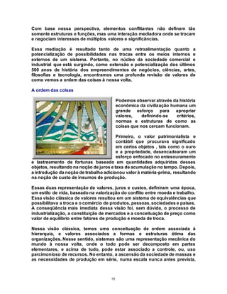 93
Com base nessa perspectiva, elementos conflitantes não definem tão
somente estruturas e funções, mas uma interação mediadora onde se trocam
e negociam interesses de múltiplos valores e significâncias.
Essa mediação é resultado tanto de uma retroalimentação quanto a
potencialização de possibilidades nas trocas entre os meios internos e
externos de um sistema. Portanto, no núcleo da sociedade comercial e
industrial que está surgindo, como extensão e potencialização dos últimos
500 anos de história dos empreendimentos de negócios, ciências, artes,
filosofias e tecnologia, encontramos uma profunda revisão de valores de
como vemos a ordem das coisas à nossa volta.
A ordem das coisas
Podemos observar através da história
econômica da civilização humana um
grande esforço para apropriar
valores, definindo-se critérios,
normas e estruturas de como as
coisas que nos cercam funcionam.
Primeiro, o valor patrimonialista e
contábil que procurava significado
em certos objetos , tais como o ouro
e a propriedade, desencadearam um
esforço enfocado no entesouramento
e lastreamento de fortunas baseado em quantidades adquiridas desses
objetos, resultando na noção de juros e taxa de acumulação no tempo. Depois,
a introdução da noção de trabalho adicionou valor à matéria-prima, resultando
na noção de custo de insumos de produção.
Essas duas representação de valores, juros e custos, definiram uma época,
um estilo de vida, baseado na valorização do conflito entre moeda e trabalho.
Essa visão clássica de valores resultou em um sistema de equivalências que
possibilitava a troca e o comércio de produtos, pessoas, sociedades e países.
A conseqüência mais imediata dessa visão foi, sem dúvida, o processo de
industrialização, a constituição de mercados e a conceituação de preço como
valor de equilíbrio entre fatores de produção e moeda de troca.
Nessa visão clássica, temos uma conceituação de ordem associada à
hierarquia, e valores associados a formas e estruturas ótima das
organizações. Nesse sentido, sistemas são uma representação mecânica do
mundo à nossa volta, onde o todo pode ser decomposto em partes
elementares, e acima de tudo, pode estar associado a controle, ou, uso
parcimonioso de recursos. No entanto, a ascensão da sociedade de massas e
as necessidades de produção em série, numa escala nunca antes prevista,
 