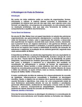 96
A Modelagem da Visão de Sistemas
Introdução
No centro da visão sistêmica estão as noções de organizações, formas,
informação e valores. A captura desses conceitos é importantes na
modelagem de sistema para que ele não seja visto, aqui, apenas como uma
fórmula, um algoritmo, um programa de computador, ou uma solução pronta
na resolução problemas, mas que seja uma ferramenta de análise no
comportamento e equilíbrio dos fenômenos.
Teoria Geral de Sistemas
No século 20, Max Weber teve um papel importante no estudo das estruturas
organizacionais, seu gerenciamento, planejamento e controle, reforçando a
visão de hierarquia e ordem; valor e organização. No entanto, o desenrolar
das experiências de negócio, durante todo esse século, mostra, claramente,
que é possível ter-se um negócio (estrutura) e não ganhar-se dinheiro, por
outro lado, o contrário também é verdadeiro, é possível ganhar-se dinheiro e
não ter-se um negócio. Isso mostra a relatividade do estudo, tão somente, de
estruturas e categorias na avaliação de um sistema gerencial, seguindo essa
visão estruturalista de Weber.
A importância de Weber, no estudo das organizações, teve seu equivalente no
estudo de sistemas em Ludwing Von Bertalanffy, durante o século 20, como
em seu livro “Teoria Geral de Sistemas”. A visão de Bertalanffy de partes
integradas, relacionando-se modelos gerenciais de naturezas diferenciadas,
tais como, o biológico, o mecânico ou o cibernético, tem auxiliado na
constituição do planejamento e controle de formas de organização e
gerenciamento. Nesse sentido, a visão sistêmica tem sido um avanço em
relação às conceituações puramente analíticas do modelo clássico de causa
e efeito nas ciências, os quais vinham, mais ou menos, imutáveis desde os
tempos de Galileu Galilei e Descartes.
A maior contribuição da idéia de sistemas foi o desenvolvimento do conceito
de totalidade, relacionando-se causalidade e finalidade na abordagem
científica. Assim, o objetivo de um sistema não é apenas resolver problemas
usando fórmulas e algoritmos, mas antes, ter uma compreensão ampla de
seus fenômenos associados através do uso de modelos e paradigmas
gerenciais diferenciados, analisando-se interações e trocas entre os meios
internos e externos, incorporando-se adaptabilidade, intencionalidade e
medindo-se valores através do conceito de informação.
Sistemas abertos e fechados
Uma das ferramentas básicas na abordagem de sistemas é a conceituação de
fenômenos como estruturas com funções abertas ou fechadas nas relações
 
