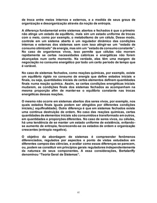 97
de troca entre meios internos e externos, e a medida de seus graus de
organização e desorganização através da noção de entropia.
A diferença fundamental entre sistemas abertos e fechados é que o primeiro
não atinge um estado de equilíbrio, mais sim um estado uniforme de trocas
com o meio, como por exemplo, o metabolismo de um célula. Desse modo,
controle em um sistema aberto é um regulador dinâmico das condições
internas e externas dos sistemas sem com isso atingir-se um “estado de
consumo otimizado” de energia, mas sim um “estado de consumoconstante”.
No caso de organismos vivos, isso permite que células não morram
rapidamente se certas necessidades calóricas e energéticas não forem
alcançadas num certo momento. Na verdade, elas têm uma margem de
negociação no consumo energético por todo um certo período de tempo que
é variável.
No caso de sistemas fechados, como reações químicas, por exemplo, existe
um equilíbrio rígido no consumo de energia que define estados iniciais e
finais, ou seja, quantidades iniciais de certos elementos definem quantidades
finais numa reação química. Assim, se certas condições energéticas iniciais
mudarem, as condições finais dos sistemas fechados as acompanham na
mesma proporção afim de manter-se o equilíbrio constante nas trocas
energéticas dessas reações.
O mesmo não ocorre em sistemas abertos dos seres vivos, por exemplo, nos
quais estados finais iguais podem ser atingidos por diferentes condições
iniciais,( equifinalidade). Outra diferença é que em sistemas fechados existe
uma contínua destruição de ordem. No caso das reações químicas, certas
quantidades de elementos iniciais são consumidose transformado em outros,
em quantidades e proporções diferentes. No caso de seres vivos, ou células,
há uma tendência de se manter um estado uniforme de existência, evitando-
se aumento de entropia, favorecendo-se os estados de ordem e organização
crescentes (entropia negativa).
O objetivo da abordagem de sistemas é compreender fenômenos
diferenciados, regulados por aspectos e ponto de vistas estudados em
diferentes campos das ciências, e avaliar como essas diferenças se parecem,
ou, podem se constituir em princípios gerais reguladores independentemente
da natureza de seus componentes. A essa considerações, Bertalanffy
denominou “Teoria Geral de Sistemas”.
 