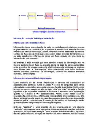 98
Uma concepção básica de sistemas
Informação , entropia, teleologia e mediação
Informação como medida de fluxo
Informação é uma conceituação de valor na modelagem de sistemas que se
origina na teoria da comunicação, a qual tem a tendência de associar fluxo de
informação a fluxo de energia. Assim, informação está associada ao mesmo
sentido do fluxo energético que se escoa em cabos e linhas de transmissão,
ou seja, recebemos informação como um fluxo através de uma linha de
transmissão, por exemplo.
No entanto, é fácil mostrar que nem sempre o fluxo de informação flui no
mesmo sentido de um fluxo da energia, como no caso de portas automática
onde a sombra de uma pessoa corta o feixe de energia luminosa e a porta se
abre. Nesse caso, a “interrupção” (descontinuidade) num feixe luminoso
definiu um fluxo “contínuo” de informação, (número de pessoas entrando
num loja, por exemplo).
Informação como medida de organização
Outra maneira de se medir informação é através da quantidade de
possibilidades contidas numa resposta. No caso de perguntas com várias
alternativas, as decisões possíveis são uma função logarítmica. Se tivermos
o caso em que as respostas são do tipo “sim” ou “não”, ou seja, a função
logarítmica de respostas possíveis é da base 2; teremos tanta informação
quanto “2” elevado a “N” possibilidades. Assim, como nesse caso de
respostas tipo sim ou não, informação é interpretada em quantidades de bits
de um sistema binário, como no caso da organização do fluxo de informação
fornecido pelos computadores. Essa noção de medida da informação avalia
graus de ordem e organização, ou entropia negativa.
Entropia “positiva” é uma medida de desorganização de um sistema
“fechado” ao consumir seus elementos, como no caso de reações químicas
quando há dissipação de energia. Como entropia é definida como o logaritmo
de uma probabilidade, a noção de informação, nesse sentido, flui no sentido
 
