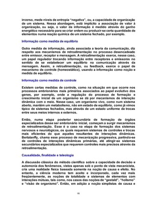 99
inverso, mede níveis de entropia “negativa”, ou, a capacidade de organização
de um sistema. Nessa abordagem, está implícito a associação de valor à
organização, ou seja, o valor da informação é medido através do ganho
energético necessário para se criar ordem ou produzir-se certa quantidade de
elementos numa reação química de um sistema fechado, por exemplo.
Informação como medida de equilíbrio
Outra medida de informação, ainda associada a teoria da comunicação, diz
respeito aos mecanismos de retroalimentação no processo desencadeado
entre emissor, receptor e mensagem. A retroalimentação exerce, nesse caso,
um papel regulador trocando informação entre receptores e emissores no
sentido de se estabelecer um equilíbrio na comunicação através da
mensagem. Assim, a retroalimentação, ou feedback, exerce o papel de
mecanismo de controle (homeostático), usando a informação como noção e
medida de equilíbrio.
Informação como medida de controle
Existem certas medidas de controle, como na situação em que ocorre nos
processos embrionários mais primários associados ao papel evolutivo dos
genes, por exemplo, onde a regulação do processo de formação e
crescimento inicial de um organismo se dá por mecanismos de interação
dinâmica com o meio. Nesse caso, um organismo vivo, como num sistema
aberto, mantém um metabolismo, não em estado de equilíbrio, como já vimos
típico de sistemas fechados, mas através de um estado uniforme de trocas
entre seus meios internos e externos.
Então, numa etapa posterior secundária de formação de órgãos
especializados desse ser embrionário inicial, começam a surgir mecanismos
de retroalimentação. Esse é o caso na etapa de formação dos sistemas
nervosos e neurológicos, os quais requerem sistemas de controles e trocas
mais eficientes do que aqueles resultantes de interações dinâmicas.
Bertalanffy, chama esse processo de mecanização progressiva, partindo-se
de controles de interações dinâmicas primárias, até atingir-se sistemas
secundários especializados que requerem controles mais precisos através da
retroalimentação.
Causalidade, finalidade e teleologia
A discussão clássica do método científico sobre a capacidade de decisão e
automonia dos fenômenos, vistos apenas sob o ponto de vista mecanicista,
cria uma realidade física baseada somente na noção de causa e efeito. No
entanto, a ciência moderna tem aceito e incorporado, cada vez mais
freqüentemente, as noções de totalidade e sistemas de elementos com
interações mútuas, tais como, nos casos das noções de “gestald”, “holismo”
e “visão de organismo”. Então, em adição a noção simplistas de causa e
 