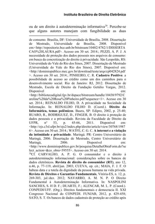 Instituto Brasileiro de Direito Eletrônico
ou de um direito à autodeterminação informativa20
. Percebe-se
que alguns autores manejam com fungibilidade as duas
de consumo. Brasília, DF: Universidade de Brasília, 2008. Dissertação
de Mestrado, Universidade de Brasília, 2008. Disponível
em:<http://repositorio.bce.unb.br/bitstream/10482/4782/1/DISSERTA
CAO%20LAURA.pdf>. Acesso em 30 set. 2014.; PEZZI, A. P. J. A
necessidade de proteção dos dados pessoais nos arquivos de consumo:
em busca da concretização do direito à privacidade. São Leopoldo, RS:
Universidade do Vale do Rio dos Sinos, 2007. Dissertação de Mestrado
(Universidade do Vale do Rio dos Sinos), 2007. Disponível em:
<http://dominiopublico.mec.gov.br/download/teste/arqs/cp042824.pdf
>. Acesso em 30 set. 2014.; PINHEIRO, C. R. Cadastro Positivo: a
possibilidade de acesso ao crédito como um dos caminhos para o
desenvolvimento social. Rio de Janeiro: RJ, 2012. Dissertação de
Mestrado, Escola de Direito da Fundação Getúlio Vargas, 2012.
Disponível em:
<http://bibliotecadigital.fgv.br/dspace/bitstream/handle/10438/9792/C
aroline%20da%20Rosa%20Pinheiro.pdf?sequence=1>. Acesso em 30
set. 2014.; REINALDO FILHO, D. A privacidade na Sociedade da
Informação. In: REINALDO FILHO D. (Coord.). Direito da
Informática, temas polêmicos. Bauru, SP: Edipro, 2002, p. 25-40;
RUARO, R., RODRIGUEZ, D., FINGER, B. O direito à proteção de
dados pessoais e a privacidade. Revista da Faculdade de Direito da
UFPR, n° 53, p. 45-66, 2011. Disponível em:
<http://ojs.c3sl.ufpr.br/ojs2/index.php/direito/article/view/30768/1987
6>. Acesso em 30 set. 2014.; WATFE, C. G. C. A internet e a violação
da intimidade e privacidade. Maringá. PR: Centro Universitário de
Maringá, 2006. Dissertação de Mestrado, Centro Universitário de
Maringá, 2006. Disponível em:
<http://www.dominiopublico.gov.br/pesquisa/DetalheObraForm.do?se
lect_action=&co_obra=59555>. Acesso em 30 set. 2014.
20
Cf. CARVALHO, A. P. G. O consumidor e o direito à
autodeterminação informacional: considerações sobre os bancos de
dados eletrônicos. Revista de direito do consumidor (RT), ano 12,
n.46, p. 77-119, abril/jun. 2003; CUEVA, op. cit.; MAIA, F. J. F. O
habeas data e a tutela da dignidade da pessoa humana na vida privada.
Revista de Direitos e Garantias Fundamentais, Vitória-ES, n. 12, p.
269-303, jul./dez. 2012; NAVARRO, A. M. N. P. O Direito
Fundamental à Autodeterminação Informativa. In: NASPOLINI
SANCHES, S. H D. F.; DUARTE, F.; ALENCAR, M. L. P. (Coord.).
CONPEDI/UFF. (Org.). Direitos fundamentais e democracia II. XXI
Congresso Nacional do CONPEDI. FUNJAB, 2012, p. 429-458;
SATO, S. T. Os bancos de dados cadastrais de proteção ao crédito após
86
 