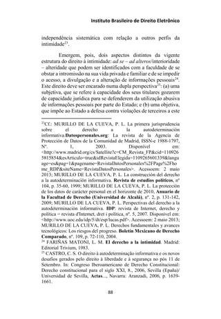 Instituto Brasileiro de Direito Eletrônico
independência sistemática com relação a outros perfis da
intimidade23
.
Emergem, pois, dois aspectos distintos da vigente
estrutura do direito à intimidade: ad se – ad alteros/interioridade
– alteridade que podem ser identificados com a faculdade de se
obstar a intromissão na sua vida privada e familiar e de se impedir
o acesso, a divulgação e a alteração de informações pessoais24
.
Este direito deve ser encarado numa dupla perspectiva25
: (a) uma
subjetiva, que se refere à capacidade dos seus titulares gozarem
de capacidade jurídica para se defenderem da utilização abusiva
de informações pessoais por parte do Estado; e (b) uma objetiva,
que impõe ao Estado a defesa contra violações de terceiros a este
23
Cf.: MURILLO DE LA CUEVA, P. L. La primera jurisprudencia
sobre el derecho a la autodeterminación
informativa.Datospersonales.org: La revista de la Agencia de
Protección de Datos de la Comunidad de Madrid, ISSN-e 1988-1797,
Nº. 1, 2003. Disponível em:
<http://www.madrid.org/cs/Satellite?c=CM_Revista_FP&cid=110926
5815854&esArticulo=true&idRevistaElegida=1109265601339&langu
age=es&pag=1&pagename=RevistaDatosPersonales%2FPage%2Fho
me_RDP&siteName=RevistaDatosPersonales>. Acessoem: 2 maio
2013; MURILLO DE LA CUEVA, P. L. La construcción del derecho
a la autodeterminación informativa. Revista de estudios políticos, nº
104, p. 35-60, 1999; MURILLO DE LA CUEVA, P. L. La protección
de los datos de carácter personal en el horizonte de 2010, Anuario de
la Facultad de Derecho (Universidad de Alcalá), nº. 2, p. 131-142,
2009; MURILLO DE LA CUEVA, P. L. Perspectivas del derecho a la
autodeterminación informativa. IDP: revista de Internet, derecho y
política = revista d'Internet, dret i política, nº. 5, 2007. Disponível em:
<http://www.uoc.edu/idp/5/dt/esp/lucas.pdf>. Acessoem: 2 maio 2013;
MURILLO DE LA CUEVA, P. L. Derechos fundamentales y avances
tecnológicos: Los riesgos del progreso. Boletín Mexicano de Derecho
Comparado, nº. 109, p. 72-110, 2004.
24
FARIÑAS MATONI, L. M. El derecho a la intimidad. Madrid:
Editorial Trivium, 1983.
25
CASTRO, C. S. O direito à autodeterminação informativa e os novos
desafios gerados pelo direito à liberdade e à segurança no pós 11 de
Setembro. In: Congreso Iberoamericano de Derecho Constitucional:
Derecho constitucional para el siglo XXI, 8., 2006, Sevilla (Epaña)/
Universidad de Sevilla, Actas..., Navarra: Aranzadi, 2006, p. 1639-
1661.
88
 