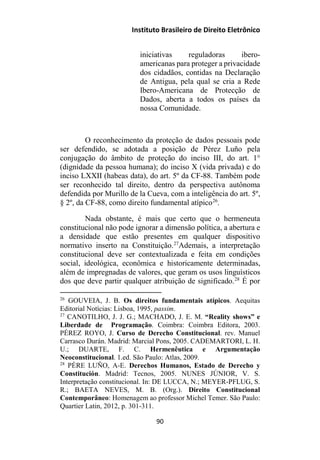 Instituto Brasileiro de Direito Eletrônico
iniciativas reguladoras ibero-
americanas para proteger a privacidade
dos cidadãos, contidas na Declaração
de Antigua, pela qual se cria a Rede
Ibero-Americana de Protecção de
Dados, aberta a todos os países da
nossa Comunidade.
O reconhecimento da proteção de dados pessoais pode
ser defendido, se adotada a posição de Pérez Luño pela
conjugação do âmbito de proteção do inciso III, do art. 1°
(dignidade da pessoa humana); do inciso X (vida privada) e do
inciso LXXII (habeas data), do art. 5º da CF-88. Também pode
ser reconhecido tal direito, dentro da perspectiva autônoma
defendida por Murillo de la Cueva, com a inteligência do art. 5º,
§ 2º, da CF-88, como direito fundamental atípico26
.
Nada obstante, é mais que certo que o hermeneuta
constitucional não pode ignorar a dimensão política, a abertura e
a densidade que estão presentes em qualquer dispositivo
normativo inserto na Constituição.27
Ademais, a interpretação
constitucional deve ser contextualizada e feita em condições
social, ideológica, econômica e historicamente determinadas,
além de impregnadas de valores, que geram os usos linguísticos
dos que deve partir qualquer atribuição de significado.28
É por
26
GOUVEIA, J. B. Os direitos fundamentais atípicos. Aequitas
Editorial Notícias: Lisboa, 1995, passim.
27
CANOTILHO, J. J. G.; MACHADO, J. E. M. “Reality shows” e
Liberdade de Programação. Coimbra: Coimbra Editora, 2003.
PÉREZ ROYO, J. Curso de Derecho Constitucional. rev. Manuel
Carrasco Durán. Madrid: Marcial Pons, 2005. CADEMARTORI, L. H.
U.; DUARTE, F. C. Hermenêutica e Argumentação
Neoconstitucional. 1.ed. São Paulo: Atlas, 2009.
28
PÉRE LUÑO, A-E. Derechos Humanos, Estado de Derecho y
Constitución. Madrid: Tecnos, 2005. NUNES JÚNIOR, V. S.
Interpretação constitucional. In: DE LUCCA, N.; MEYER-PFLUG, S.
R.; BAETA NEVES, M. B. (Org.). Direito Constitucional
Contemporâneo: Homenagem ao professor Michel Temer. São Paulo:
Quartier Latin, 2012, p. 301-311.
90
 
