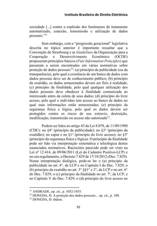 Instituto Brasileiro de Direito Eletrônico
sociedade [...] contra a explosão dos fenômenos de tratamento
automatizado, conexão, transmissão e utilização de dados
pessoais.”31
Sem embargo, com a “progressão geracional” legislativa
descrita no tópico anterior é importante ressaltar que a
Convenção de Strasbourg e as Guidelines da Organização para a
Cooperação e Desenvolvimento Econômico (OCDE)
propuseram princípios básicos (Fair Information Principles) que
passaram a serem encontrados em várias normativas sobre
proteção de dados pessoais32
: (a) princípio da publicidade (ou da
transparência), pelo qual a existência de um banco de dados com
dados pessoais deve ser de conhecimento público; (b) princípio
da exatidão, os dados armazenados devem ser fiéis à realidade;
(c) princípio da finalidade, pelo qual qualquer utilização dos
dados pessoais deve obedecer à finalidade comunicada ao
interessado antes da coleta de seus dados; (d) princípio do livre
acesso, pelo qual o indivíduo tem acesso ao banco de dados no
qual suas informações estão armazenadas; (e) princípio da
segurança física e lógica, pelo qual os dados devem ser
protegidos contra os riscos de seu extravio, destruição,
modificação, transmissão ou acesso não autorizado33
.
Podem ser lidos no artigo 43 da Lei 8.078, de 11/09/1990
(CDC): no §4° (princípio da publicidade); no §3° (princípio da
exatidão); no caput e no §1° (princípio do livre acesso); no §3º
(princípio da segurança física e lógica). O princípio da finalidade
pode ser lido via interpretação sistemática e teleológica destes
enunciados normativos. Raciocínio parecido pode ser visto na
Lei nº 12.414, de 09/06/2011 (Lei do Cadastro Positivo-LCP) e
no seu regulamento, o Decreto 7.829 de 17/10/2012 (Dec. 7.829).
Numa interpretação dialógica, pode-se ler o (a) princípio da
publicidade no art. 4°, da LCP e no Capítulo I do Dec. 7.829; o
(b) princípio da exatidão no art. 3° §§1° e 2°, da LCP e no art. 6°
do Dec. 7.829; o (c) princípio da finalidade no art. 7º, da LCP, e
no Capítulo V do Dec. 7.829; o (d) princípio do livre acesso no
31
ANDRADE, op. cit., p. 1052-1055.
32
DONEDA, D. A proteção dos dados pessoais... op. cit., p. 100.
33
DONEDA, D. ibdem.
92
 