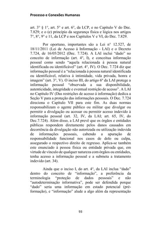 Processo e Conexões Humanas
art. 3° § 1°, art. 5° e art. 6°, da LCP, e no Capítulo V do Dec.
7.829; e o (e) princípio da segurança física e lógica nos artigos
7°, 8°, 9° e 11, da LCP e nos Capítulos V e VI, do Dec. 7.829.
Por oportuno, importantes são a Lei n° 12.527, de
18/11/2011 (Lei de Acesso à Informação - LAI) e o Decreto
7.724, de 16/05/2012 (Dec. 7.724). A LAI inclui “dado” no
conceito de informação (art. 4°, I), e conceitua informação
pessoal como sendo “aquela relacionada à pessoa natural
identificada ou identificável” (art. 4°, IV). O Dec. 7.724 diz que
informação pessoal é a “relacionada à pessoa natural identificada
ou identificável, relativa à intimidade, vida privada, honra e
imagem” (art. 3°, V). O inciso III, do artigo 6º da LAI protege a
informação pessoal “observada a sua disponibilidade,
autenticidade, integridade e eventual restrição de acesso”. A LAI
no Capítulo IV (Das restrições de acesso à informação) dedica a
Seção V para a proteção das informações pessoais. O Dec. 7.724
direciona o Capítulo VII para este fim. As duas normas
responsabilizam o agente público ou militar que divulgar ou
permitir a divulgação ou acessar ou permitir acesso indevido à
informação pessoal (art. 32, IV, da LAI; art. 65, IV, do
Dec.7.724). Além disso, a LAI prevê que os órgãos e entidades
públicas respondem diretamente pelos danos causados em
decorrência da divulgação não autorizada ou utilização indevida
de informações pessoais, cabendo a apuração de
responsabilidade funcional nos casos de dolo ou culpa,
assegurado o respectivo direito de regresso. Aplica-se também
este enunciado à pessoa física ou entidade privada que, em
virtude de vínculo de qualquer natureza com órgãos ou entidades,
tenha acesso a informação pessoal e a submeta a tratamento
indevido (art. 34).
Ainda que o inciso I, do art. 4°, da LAI inclua “dado”
dentro do conceito de “informação”, a preferência da
terminologia “proteção de dados pessoais” e não
“autodeterminação informativa”, pode ser defendida porque
“dado” seria uma informação em estado potencial (pré-
formação), e “informação” alude a algo além da representação
93
 