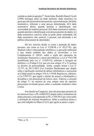 Instituto Brasileiro de Direito Eletrônico
contida no dado (cognição)34
. Nesta linha, Rodolfo Daniel Uicich
(1999) distingue entre (a) dado anônimo: dado estatístico ou
geral que não personaliza nem permite a personalização; (b) dado
nominativo, referente a uma pessoa determinada, (b1) dado
nominativo direto, quando permite a identificação sem
necessidade de nenhum processo, (b2) dado nominativo indireto,
quando permite a identificação com processamento de dados; (c)
dado nominativo sensível, afeta ou pode afetar intimidade; (d)
dado nominativo não sensível, é pessoal, está destinado a ser
público (documento de identidade).
Há leis setoriais donde se extrai a proteção de dados
pessoais, tais como as Leis nº 9.296/96 e nº 10.217/01, que
dispõem sobre a interceptação telefônica e a gravação ambiental
e que tratam também dos dados aí envolvidos; a Lei
Complementar nº 105/01, sobre o sigilo das operações de
instituições financeiras e outras providências; a Lei nº 9.613/98
(modificada pela Lei n° 12.683/12), referente à lavagem de
dinheiro; e o Código Civil, que em seus artigos 12 a 21 protege
os direitos da personalidade. Ainda, cumpre anotar a Lei nº
12.737, de 30/11/2012 (Lei Carolina Dieckmann) que dispõe
sobre a tipificação criminal de delitos informáticos e acrescenta
ao Código penal os artigos 154-A e 154-B. Registra-se, ademais,
a Lei 9.507/97, que regula o direito de acesso a informações e
disciplina o rito processual do habeas data. Todavia, a exceção
do artigo 7°, na maioria de seus artigos trata de aspectos
processuais revelando pouco sobre o conteúdo semântico sobre
o tema.
Em trâmite no Congresso, dois dos principais projetos de
lei merecem foco: o PL-4.060/2012 dispõe sobre o tratamento de
dados pessoais e está apensado ao PL-3.558/2012 que versa sobre
a utilização de sistemas biométricos. Sobre a coerência destes e
que está redigido no Marco Civil é que agora se passa a expor.
34
Ibid., p. 94.
94
 