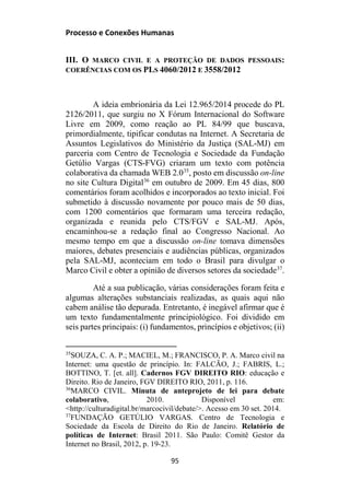 Processo e Conexões Humanas
III. O MARCO CIVIL E A PROTEÇÃO DE DADOS PESSOAIS:
COERÊNCIAS COM OS PLS 4060/2012 E 3558/2012
A ideia embrionária da Lei 12.965/2014 procede do PL
2126/2011, que surgiu no X Fórum Internacional do Software
Livre em 2009, como reação ao PL 84/99 que buscava,
primordialmente, tipificar condutas na Internet. A Secretaria de
Assuntos Legislativos do Ministério da Justiça (SAL-MJ) em
parceria com Centro de Tecnologia e Sociedade da Fundação
Getúlio Vargas (CTS-FVG) criaram um texto com potência
colaborativa da chamada WEB 2.035
, posto em discussão on-line
no site Cultura Digital36
em outubro de 2009. Em 45 dias, 800
comentários foram acolhidos e incorporados ao texto inicial. Foi
submetido à discussão novamente por pouco mais de 50 dias,
com 1200 comentários que formaram uma terceira redação,
organizada e reunida pelo CTS/FGV e SAL-MJ. Após,
encaminhou-se a redação final ao Congresso Nacional. Ao
mesmo tempo em que a discussão on-line tomava dimensões
maiores, debates presenciais e audiências públicas, organizados
pela SAL-MJ, aconteciam em todo o Brasil para divulgar o
Marco Civil e obter a opinião de diversos setores da sociedade37
.
Até a sua publicação, várias considerações foram feita e
algumas alterações substanciais realizadas, as quais aqui não
cabem análise tão depurada. Entretanto, é inegável afirmar que é
um texto fundamentalmente principiológico. Foi dividido em
seis partes principais: (i) fundamentos, princípios e objetivos; (ii)
35
SOUZA, C. A. P.; MACIEL, M.; FRANCISCO, P. A. Marco civil na
Internet: uma questão de princípio. In: FALCÃO, J.; FABRIS, L.;
BOTTINO, T. [et. all]. Cadernos FGV DIREITO RIO: educação e
Direito. Rio de Janeiro, FGV DIREITO RIO, 2011, p. 116.
36
MARCO CIVIL. Minuta de anteprojeto de lei para debate
colaborativo, 2010. Disponível em:
<http://culturadigital.br/marcocivil/debate/>. Acesso em 30 set. 2014.
37
FUNDAÇÃO GETÚLIO VARGAS. Centro de Tecnologia e
Sociedade da Escola de Direito do Rio de Janeiro. Relatório de
políticas de Internet: Brasil 2011. São Paulo: Comitê Gestor da
Internet no Brasil, 2012, p. 19-23.
95
 