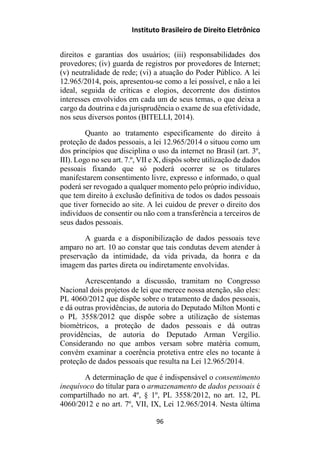 Instituto Brasileiro de Direito Eletrônico
direitos e garantias dos usuários; (iii) responsabilidades dos
provedores; (iv) guarda de registros por provedores de Internet;
(v) neutralidade de rede; (vi) a atuação do Poder Público. A lei
12.965/2014, pois, apresentou-se como a lei possível, e não a lei
ideal, seguida de críticas e elogios, decorrente dos distintos
interesses envolvidos em cada um de seus temas, o que deixa a
cargo da doutrina e da jurisprudência o exame de sua efetividade,
nos seus diversos pontos (BITELLI, 2014).
Quanto ao tratamento especificamente do direito à
proteção de dados pessoais, a lei 12.965/2014 o situou como um
dos princípios que disciplina o uso da internet no Brasil (art. 3º,
III). Logo no seu art. 7.º, VII e X, dispôs sobre utilização de dados
pessoais fixando que só poderá ocorrer se os titulares
manifestarem consentimento livre, expresso e informado, o qual
poderá ser revogado a qualquer momento pelo próprio indivíduo,
que tem direito à exclusão definitiva de todos os dados pessoais
que tiver fornecido ao site. A lei cuidou de prever o direito dos
indivíduos de consentir ou não com a transferência a terceiros de
seus dados pessoais.
A guarda e a disponibilização de dados pessoais teve
amparo no art. 10 ao constar que tais condutas devem atender à
preservação da intimidade, da vida privada, da honra e da
imagem das partes direta ou indiretamente envolvidas.
Acrescentando a discussão, tramitam no Congresso
Nacional dois projetos de lei que merece nossa atenção, são eles:
PL 4060/2012 que dispõe sobre o tratamento de dados pessoais,
e dá outras providências, de autoria do Deputado Milton Monti e
o PL 3558/2012 que dispõe sobre a utilização de sistemas
biométricos, a proteção de dados pessoais e dá outras
providências, de autoria do Deputado Arman Vergílio.
Considerando no que ambos versam sobre matéria comum,
convém examinar a coerência protetiva entre eles no tocante à
proteção de dados pessoais que resulta na Lei 12.965/2014.
A determinação de que é indispensável o consentimento
inequívoco do titular para o armazenamento de dados pessoais é
compartilhado no art. 4º, § 1º, PL 3558/2012, no art. 12, PL
4060/2012 e no art. 7º, VII, IX, Lei 12.965/2014. Nesta última
96
 