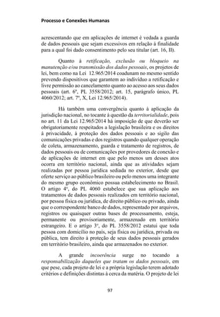 Processo e Conexões Humanas
acrescentando que em aplicações de internet é vedada a guarda
de dados pessoais que sejam excessivos em relação à finalidade
para a qual foi dado consentimento pelo seu titular (art. 16, II).
Quanto à retificação, exclusão ou bloqueio na
manutenção e/ou transmissão dos dados pessoais, os projetos de
lei, bem como na Lei 12.965/2014 coadunam no mesmo sentido
prevendo dispositivos que garantem ao indivíduo a retificação e
livre permissão ao cancelamento quanto ao acesso aos seus dados
pessoais (art. 6º, PL 3558/2012; art. 15, parágrafo único, PL
4060/2012; art. 7º, X, Lei 12.965/2014).
Há também uma convergência quanto à aplicação da
jurisdição nacional, no tocante à questão da territorialidade, pois
no art. 11 da Lei 12.965/2014 há imposição de que deverão ser
obrigatoriamente respeitados a legislação brasileira e os direitos
à privacidade, à proteção dos dados pessoais e ao sigilo das
comunicações privadas e dos registros quando qualquer operação
de coleta, armazenamento, guarda e tratamento de registros, de
dados pessoais ou de comunicações por provedores de conexão e
de aplicações de internet em que pelo menos um desses atos
ocorra em território nacional, ainda que as atividades sejam
realizadas por pessoa jurídica sediada no exterior, desde que
oferte serviço ao público brasileiro ou pelo menos uma integrante
do mesmo grupo econômico possua estabelecimento no Brasil.
O artigo 4o
, do PL 4060 estabelece que sua aplicação aos
tratamentos de dados pessoais realizados em território nacional,
por pessoa física ou jurídica, de direito público ou privado, ainda
que o correspondente banco de dados, representado por arquivos,
registros ou quaisquer outras bases de processamento, esteja,
permanente ou provisoriamente, armazenado em território
estrangeiro. E o artigo 3o
, do PL 3558/2012 estatui que toda
pessoa com domicílio no país, seja física ou jurídica, privada ou
pública, tem direito à proteção de seus dados pessoais gerados
em território brasileiro, ainda que armazenados no exterior.
A grande incoerência surge no tocando a
responsabilização daqueles que tratam os dados pessoais, em
que pese, cada projeto de lei e a própria legislação terem adotado
critérios e definições distintas à cerca da matéria. O projeto de lei
97
 