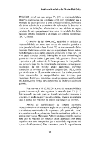 Instituto Brasileiro de Direito Eletrônico
3558/2012 prevê no seu artigo 7º, §2º, a responsabilidade
objetiva estabelecida na legislação civil, por considerar que a
proteção de dados pessoais é uma atividade de risco, inobstante
não fazer referência a provedores de aplicações de Internet, e
centrar-se na infrações administrativa que violam as regras
jurídicas de uso e proteção ou vulneram a privacidade dos dados
pessoais obtidos mediante a utilização de sistema biométricos
(art. 7º, caput).
O projeto de lei 4060/2012, relativiza o instituto da
responsabilidade ao passo que invoca de maneira genérica o
princípio da lealdade e boa fé (art. 9º) no tratamento de dados
pessoais. Determina apenas que os responsáveis devem adotar
medidas tecnológicas aptas a reduzir ao máximo o risco (art. 11).
Não prevê sanções quando infringidas as suas determinações
quanto ao trato de dados, e, por outro lado, garante o direito dos
responsáveis pelo tratamento de dados pessoais de compartilhá-
los, inclusive para fins de comunicação comercial, com empresas
integrantes de um mesmo grupo econômico, parceiros
comerciais ou terceiros que ajam em conjunto (art. 14), e, ainda,
que ao término ou bloqueio do tratamento dos dados pessoais,
possa conservá-los ou compartilhá-los com terceiros para
finalidades históricas, estatísticas ou de pesquisa científica (art.
16). Retira, desta forma, certa autonomia do titular dos dados em
questão.
Por sua vez, a lei 12.965/2014, trata da responsabilidade
quanto à manutenção dos registros de conexão (art. 13, § 1º)
determinando que não pode ser transferida inadvertidamente a
terceiros. E ainda, na provisão de conexão, onerosa ou gratuita,
veda a guarda dos registros de acesso a aplicações de internet.
Atribui ao administrador de sistema autônomo
respectivo o dever de manter os registros de conexão, sob sigilo,
em ambiente controlado e de segurança, pelo prazo de 1 (um)
ano, nos termos do regulamento. Faculta à autoridade policial ou
administrativa ou o Ministério Público um requerimento cautelar
para que os registros de conexão sejam guardados por prazo
superior a um ano, mas pontua que a autoridade requerente terá
o prazo de 60 (sessenta) dias, contados a partir do requerimento,
98
 