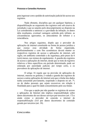 Processo e Conexões Humanas
para ingressar com o pedido de autorização judicial de acesso aos
registros.
Nada obstante, disciplina que em qualquer hipótese, a
disponibilização ao requerente dos registros está sob reserva de
jurisdição e que as sanções pelo descumprimento ao disposto na
Lei considerarão a natureza e a gravidade da infração, os danos
dela resultantes, eventual vantagem auferida pelo infrator, as
circunstâncias agravantes, os antecedentes do infrator e a
reincidência.
Nos artigos seguintes, dispõe que o provedor de
aplicações de internet constituído na forma de pessoa jurídica e
que exerça essa atividade de forma organizada,
profissionalmente e com fins econômicos deverá manter os
respectivos registros de acesso a aplicações de internet, sob
sigilo, em ambiente controlado e de segurança, pelo prazo de 6
(seis) meses, nos termos do regulamento. A guarda dos registros
de acesso a aplicações de internet, desde que se trate de registros
relativos a fatos específicos em período determinado, pode ser
ordenada por autoridade judicial, por tempo certo, a os
provedores de aplicações de internet.
O artigo 16 regula que na provisão de aplicações de
internet, onerosa ou gratuita, é vedada a guarda dos registros de
acesso a outras aplicações de internet sem que o titular dos dados
tenha consentido previamente, respeitado o disposto no art. 7o
;
ou de dados pessoais que sejam excessivos em relação à
finalidade para a qual foi dado consentimento pelo seu titular.
Fixa que a opção por não guardar os registros de acesso
a aplicações de Internet não implica responsabilidade sobre
danos decorrentes do uso desses serviços por terceiros (art. 17) e
ainda exime o provedor de conexão a internet de
responsabilização civil por danos decorrentes de conteúdo
gerado por terceiros (art. 18).
CONCLUSÕES
99
 