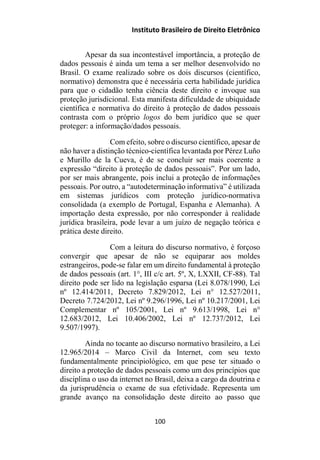 Instituto Brasileiro de Direito Eletrônico
Apesar da sua incontestável importância, a proteção de
dados pessoais é ainda um tema a ser melhor desenvolvido no
Brasil. O exame realizado sobre os dois discursos (científico,
normativo) demonstra que é necessária certa habilidade jurídica
para que o cidadão tenha ciência deste direito e invoque sua
proteção jurisdicional. Esta manifesta dificuldade de ubiquidade
científica e normativa do direito à proteção de dados pessoais
contrasta com o próprio logos do bem jurídico que se quer
proteger: a informação/dados pessoais.
Com efeito, sobre o discurso científico, apesar de
não haver a distinção técnico-científica levantada por Pérez Luño
e Murillo de la Cueva, é de se concluir ser mais coerente a
expressão “direito à proteção de dados pessoais”. Por um lado,
por ser mais abrangente, pois inclui a proteção de informações
pessoais. Por outro, a “autodeterminação informativa” é utilizada
em sistemas jurídicos com proteção jurídico-normativa
consolidada (a exemplo de Portugal, Espanha e Alemanha). A
importação desta expressão, por não corresponder à realidade
jurídica brasileira, pode levar a um juízo de negação teórica e
prática deste direito.
Com a leitura do discurso normativo, é forçoso
convergir que apesar de não se equiparar aos moldes
estrangeiros, pode-se falar em um direito fundamental à proteção
de dados pessoais (art. 1°, III c/c art. 5º, X, LXXII, CF-88). Tal
direito pode ser lido na legislação esparsa (Lei 8.078/1990, Lei
nº 12.414/2011, Decreto 7.829/2012, Lei n° 12.527/2011,
Decreto 7.724/2012, Lei nº 9.296/1996, Lei nº 10.217/2001, Lei
Complementar nº 105/2001, Lei nº 9.613/1998, Lei n°
12.683/2012, Lei 10.406/2002, Lei nº 12.737/2012, Lei
9.507/1997).
Ainda no tocante ao discurso normativo brasileiro, a Lei
12.965/2014 – Marco Civil da Internet, com seu texto
fundamentalmente principiológico, em que pese ter situado o
direito a proteção de dados pessoais como um dos princípios que
disciplina o uso da internet no Brasil, deixa a cargo da doutrina e
da jurisprudência o exame de sua efetividade. Representa um
grande avanço na consolidação deste direito ao passo que
100
 